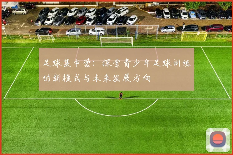 足球集中营：探索青少年足球训练的新模式与未来发展方向