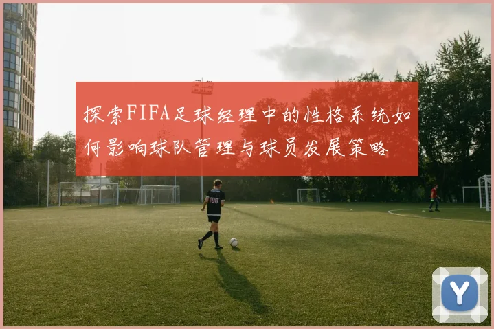 探索FIFA足球经理中的性格系统如何影响球队管理与球员发展策略