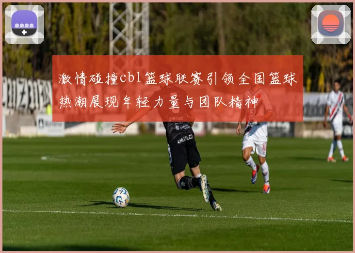 激情碰撞cbl篮球联赛引领全国篮球热潮展现年轻力量与团队精神