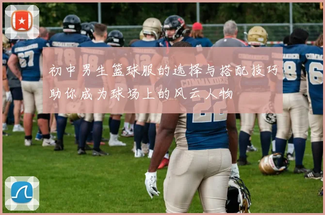 初中男生篮球服的选择与搭配技巧助你成为球场上的风云人物