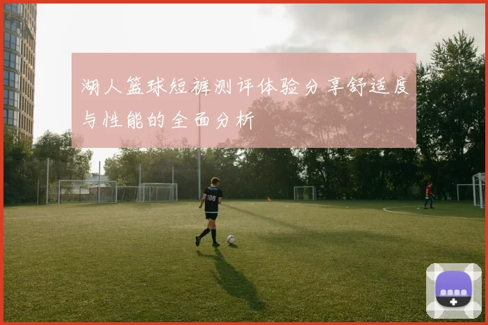 湖人篮球短裤测评体验分享舒适度与性能的全面分析