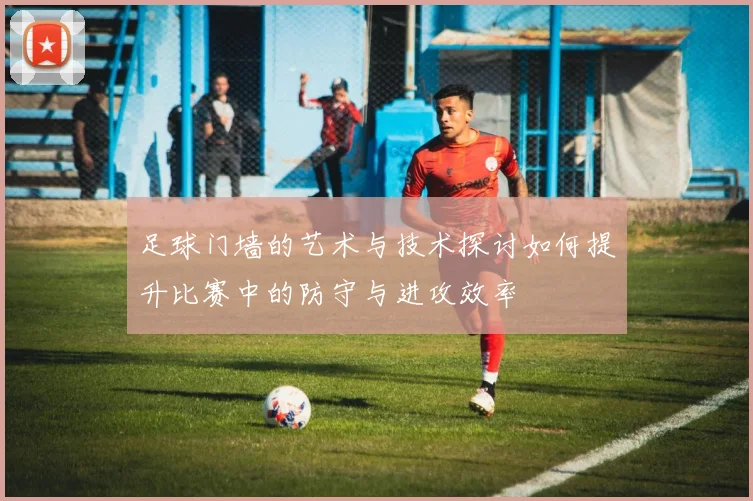 足球门墙的艺术与技术探讨如何提升比赛中的防守与进攻效率