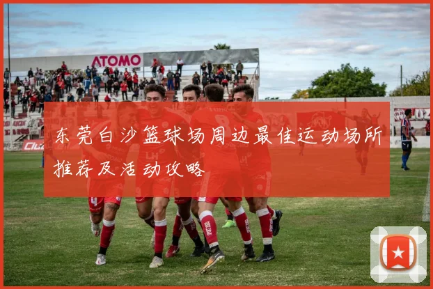 东莞白沙篮球场周边最佳运动场所推荐及活动攻略