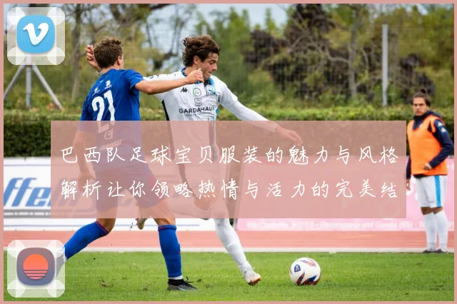 巴西队足球宝贝服装的魅力与风格解析让你领略热情与活力的完美结合